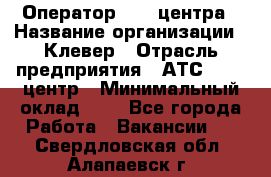 Оператор Call-центра › Название организации ­ Клевер › Отрасль предприятия ­ АТС, call-центр › Минимальный оклад ­ 1 - Все города Работа » Вакансии   . Свердловская обл.,Алапаевск г.